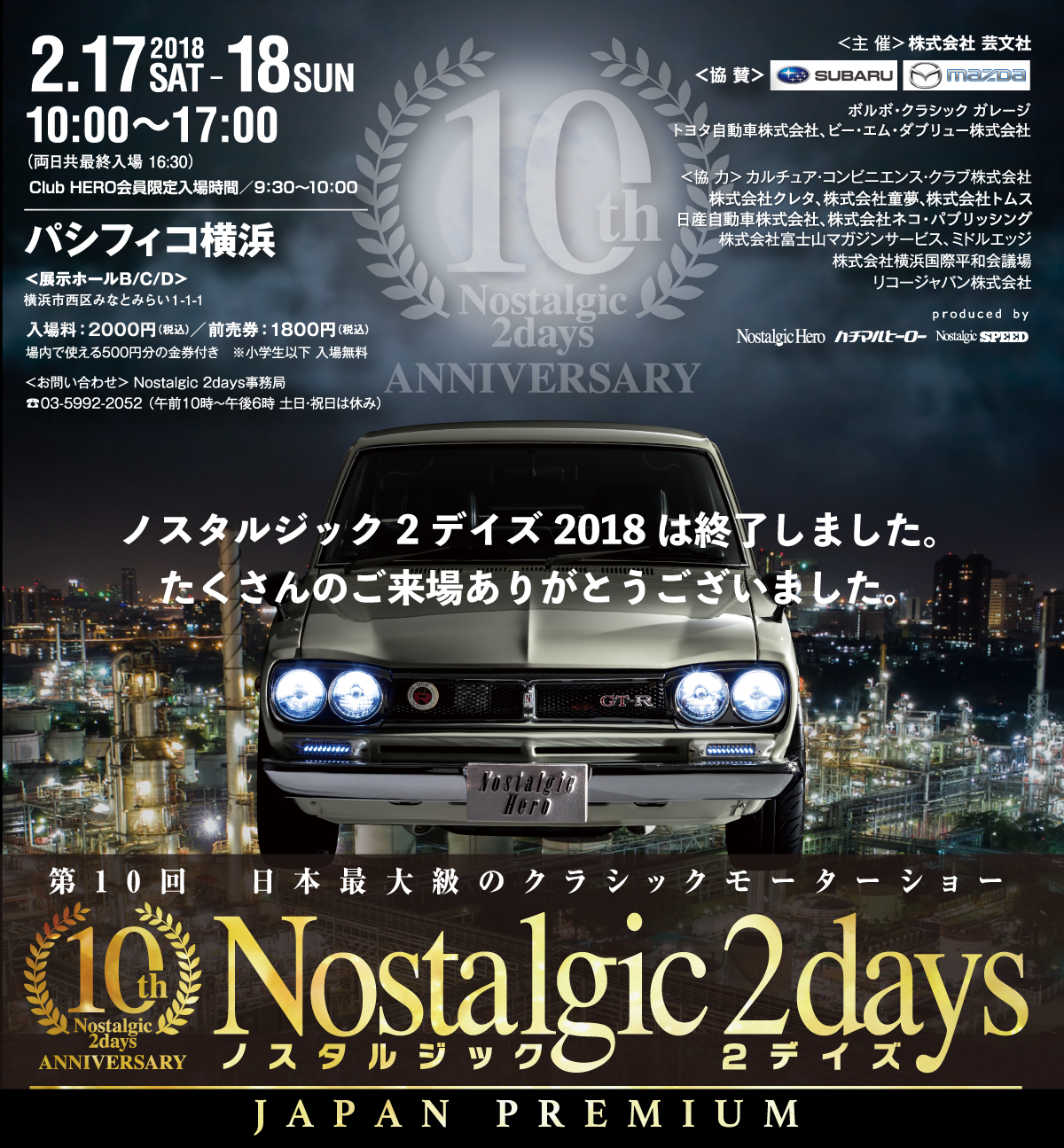 第10回ノスタルジック２デイズ - Nostalgic 2days 10th ANNIVERSARY 第10回　日本最大級のクラシックモーターショー Nostalgic 2days　2.17.2018SAT-19SUN　パシフィコ横浜　展示ホールB/C/D　開場時間（一般）10:00～17:00（両日共最終入場16:30）　Club HERO会員限定入場時間／9:30～10:00　※Club HERO会員については公式HPをご覧ください。主催：株式会社芸文社　お問い合わせ：Nostalgic 2days事務局　03-5992-2052（10:00～18:00土日・祝日は休み）協賛：株式会社SUBARU ／マツダ株式会社　協力：カルチュア・コンビニエンス・クラブ株式会社、株式会社クレタ、株式会社ネコ・パブリッシング、株式会社富士山マガジンサービス、ミドルエッジ、株式会社横浜国際平和会議場、リコージャパン株式会社Produced by Nostalgic Hero、ハチマルヒーロー、Nostalgic SPEED 