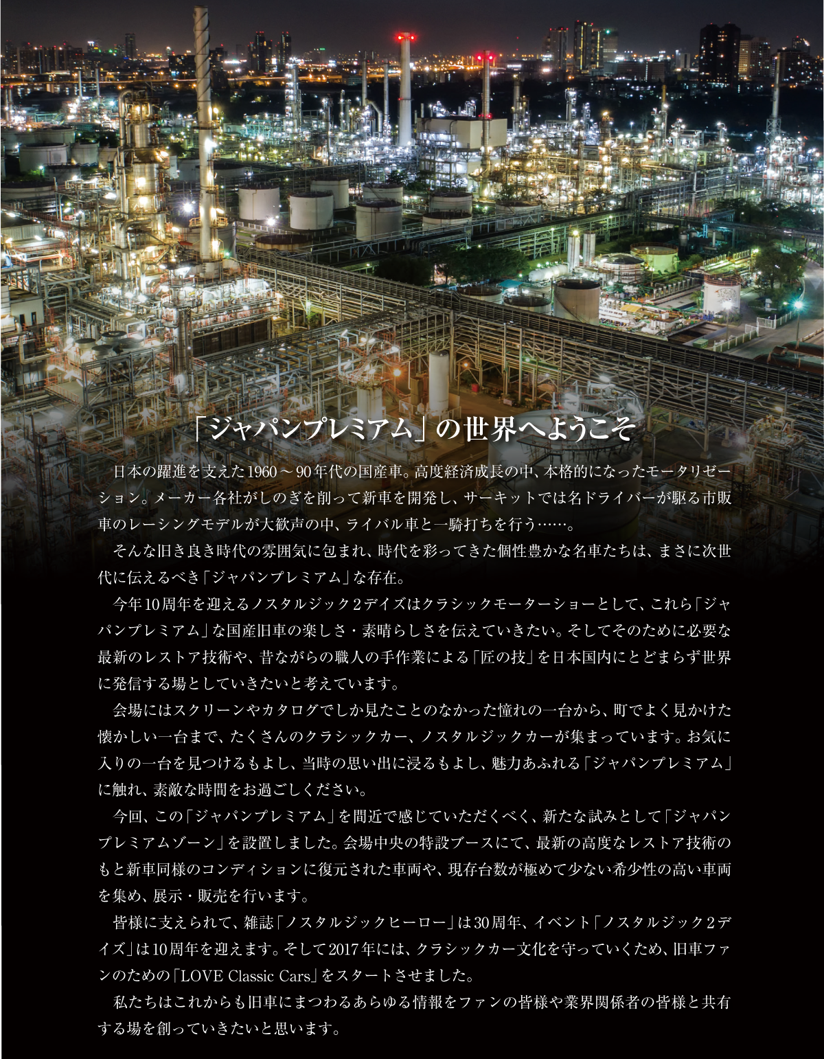 「ジャパンプレミアム」の世界へようこそ　日本の躍進を支えた1960〜90年代の国産車。高度経済成長の中、本格的になったモータリゼーション。メーカー各社がしのぎを削って新車を開発し、サーキットでは名ドライバーが駆る市販車のレーシングモデルが大歓声の中、ライバル車と一騎打ちを行う……。　そんな旧き良き時代の雰囲気に包まれ、時代を彩ってきた個性豊かな名車たちは、まさに次世代に伝えるべき「ジャパンプレミアム」な存在。　今年10周年を迎えるノスタルジック2デイズはクラシックモーターショーとして、これら「ジャパンプレミアム」な国産旧車の楽しさ・素晴らしさを伝えていきたい。そしてそのために必要な最新のレストア技術や、昔ながらの職人の手作業による「匠の技」を日本国内にとどまらず世界に発信する場としていきたいと考えています。　会場にはスクリーンやカタログでしか見たことのなかった憧れの一台から、町でよく見かけた懐かしい一台まで、たくさんのクラシックカー、ノスタルジックカーが集まっています。お気に入りの一台を見つけるもよし、当時の思い出に浸るもよし、魅力あふれる「ジャパンプレミアム」に触れ、素敵な時間をお過ごしください。　今回、この「ジャパンプレミアム」を間近で感じていただくべく、新たな試みとして「ジャパンプレミアムゾーン」を設置しました。会場中央の特設ブースにて、最新の高度なレストア技術のもと新車同様のコンディションに復元された車両や、現存台数が極めて少ない希少性の高い車両を集め、展示・販売を行います。　皆様に支えられて、雑誌「ノスタルジックヒーロー」は30周年、イベント「ノスタルジック2デイズ」は10周年を迎えます。そして2017年には、クラシックカー文化を守っていくため、旧車ファンのための「LOVE Classic Cars」をスタートさせました。　私たちはこれからも旧車にまつわるあらゆる情報をファンの皆様や業界関係者の皆様と共有する場を創っていきたいと思います。